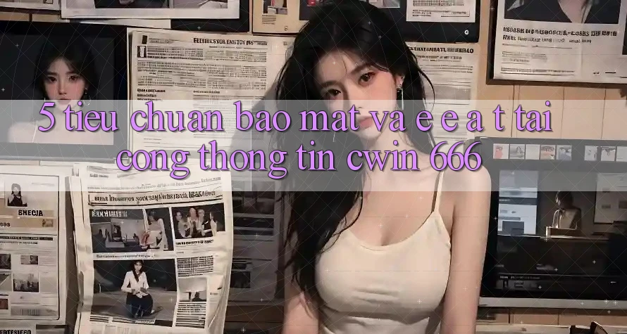 5. Tiêu Chuẩn Bảo Mật Và E-E-A-T Tại Cổng thông tin Cwin 666