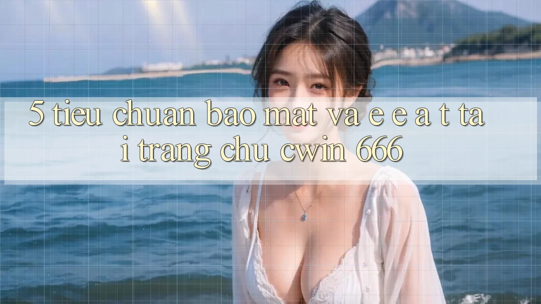 5. Tiêu Chuẩn Bảo Mật Và E-E-A-T Tại Trang chủ Cwin 666