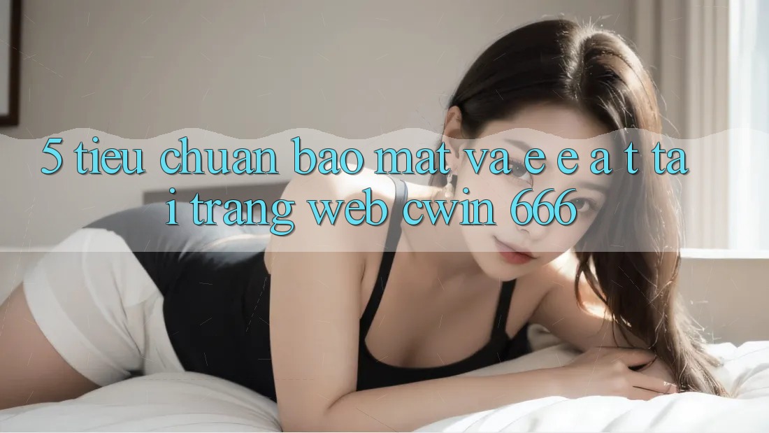 5. Tiêu Chuẩn Bảo Mật Và E-E-A-T Tại Trang web Cwin 666