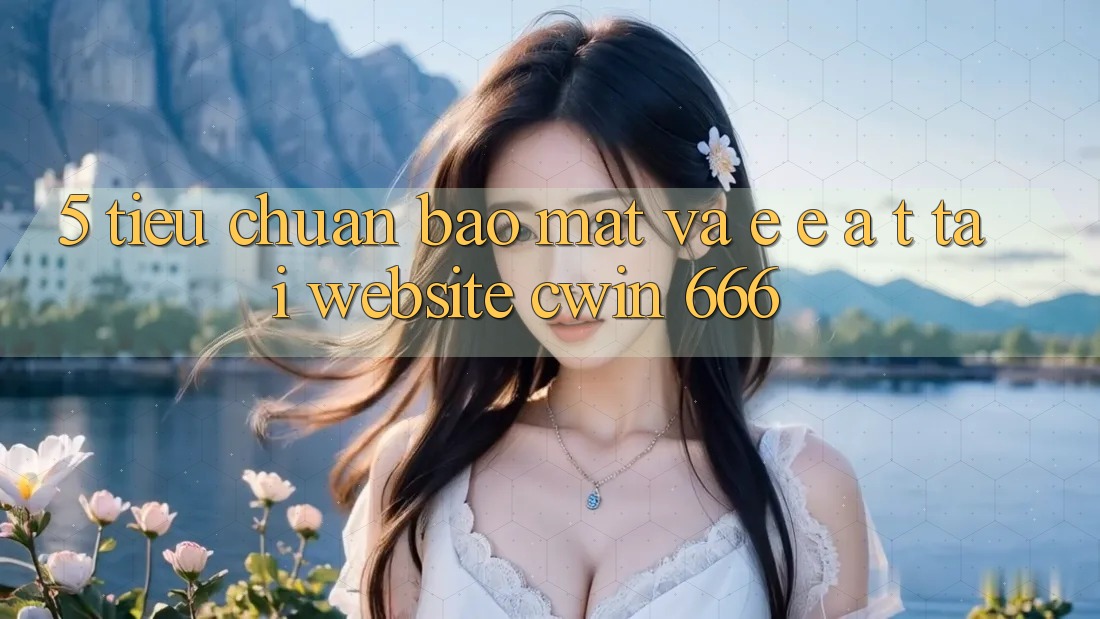 5. Tiêu Chuẩn Bảo Mật Và E-E-A-T Tại Website Cwin 666