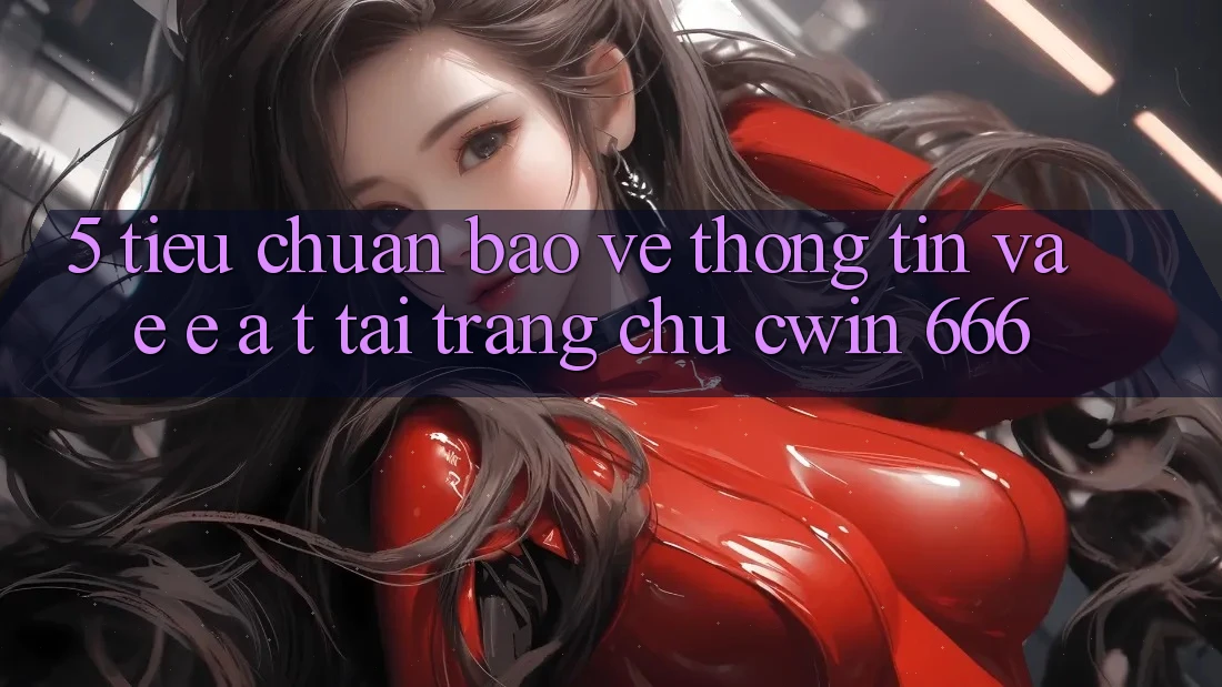 5. Tiêu Chuẩn Bảo vệ thông tin Và E-E-A-T Tại Trang chủ Cwin 666