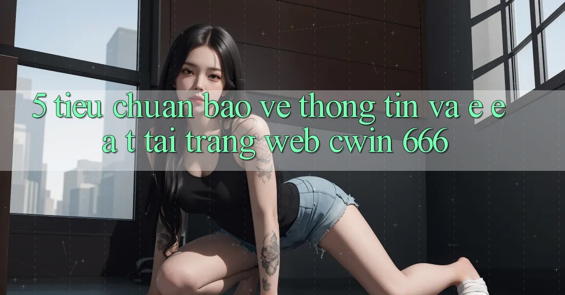 5. Tiêu Chuẩn Bảo vệ thông tin Và E-E-A-T Tại Trang web Cwin 666