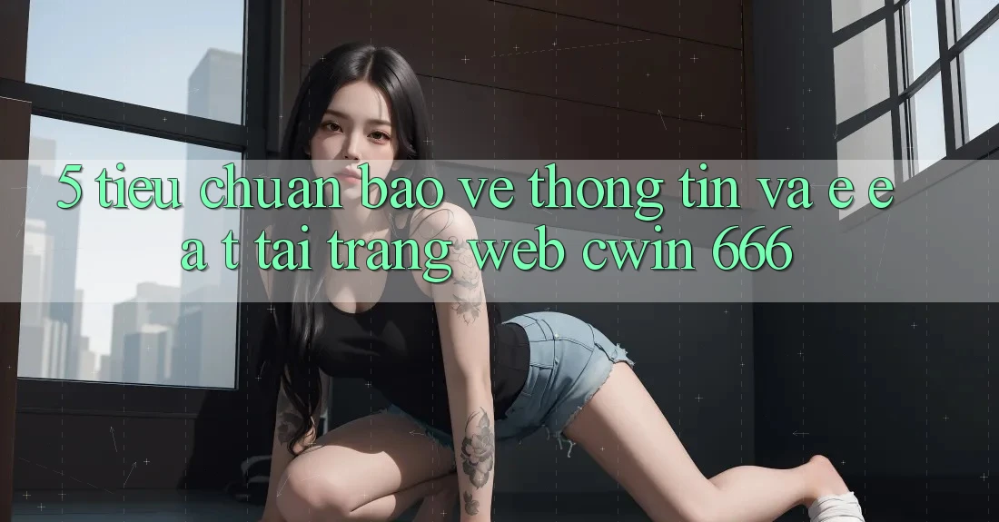 5. Tiêu Chuẩn Bảo vệ thông tin Và E-E-A-T Tại Trang web Cwin 666