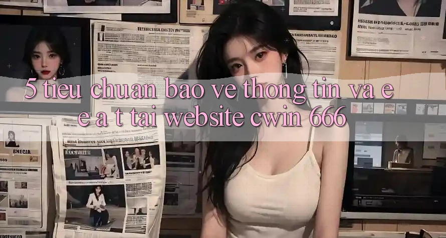 5. Tiêu Chuẩn Bảo vệ thông tin Và E-E-A-T Tại Website Cwin 666