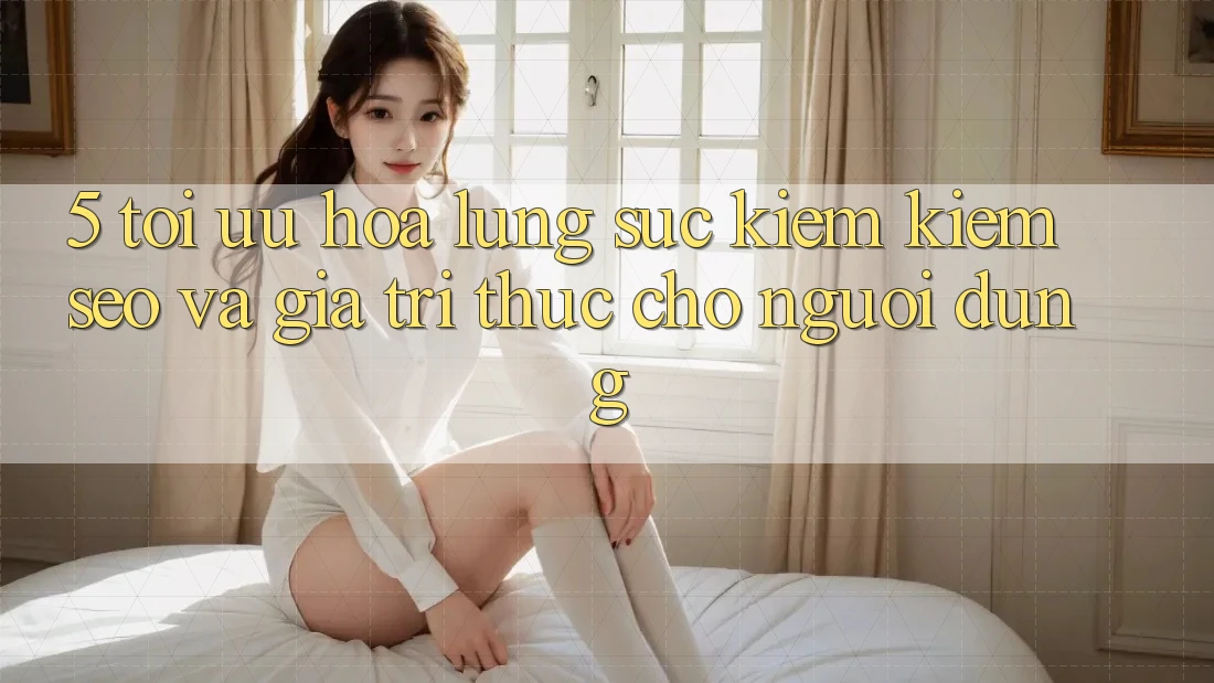 5. Tối Ưu Hóa Lùng sục kiếm Kiếm (SEO) Và Giá Trị Thực Cho Người Dùng
