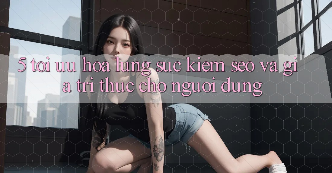 5. Tối Ưu Hóa Lùng sục Kiếm (SEO) Và Giá Trị Thực Cho Người Dùng