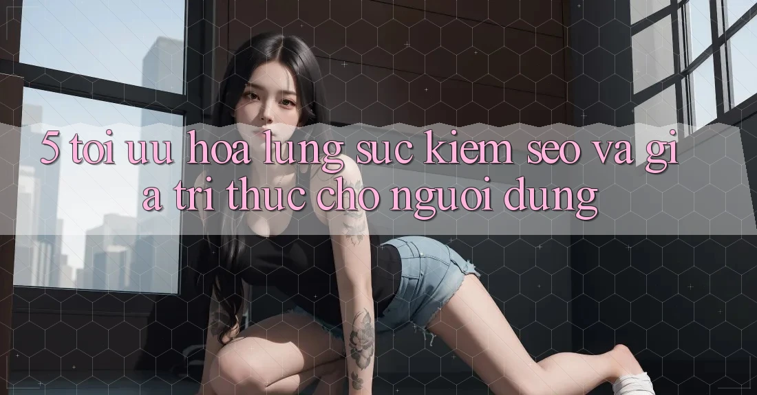 5. Tối Ưu Hóa Lùng sục Kiếm (SEO) Và Giá Trị Thực Cho Người Dùng