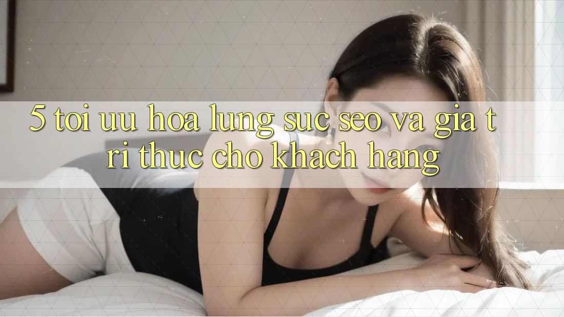 5. Tối Ưu Hóa Lùng sục (SEO) Và Giá Trị Thực Cho Khách hàng