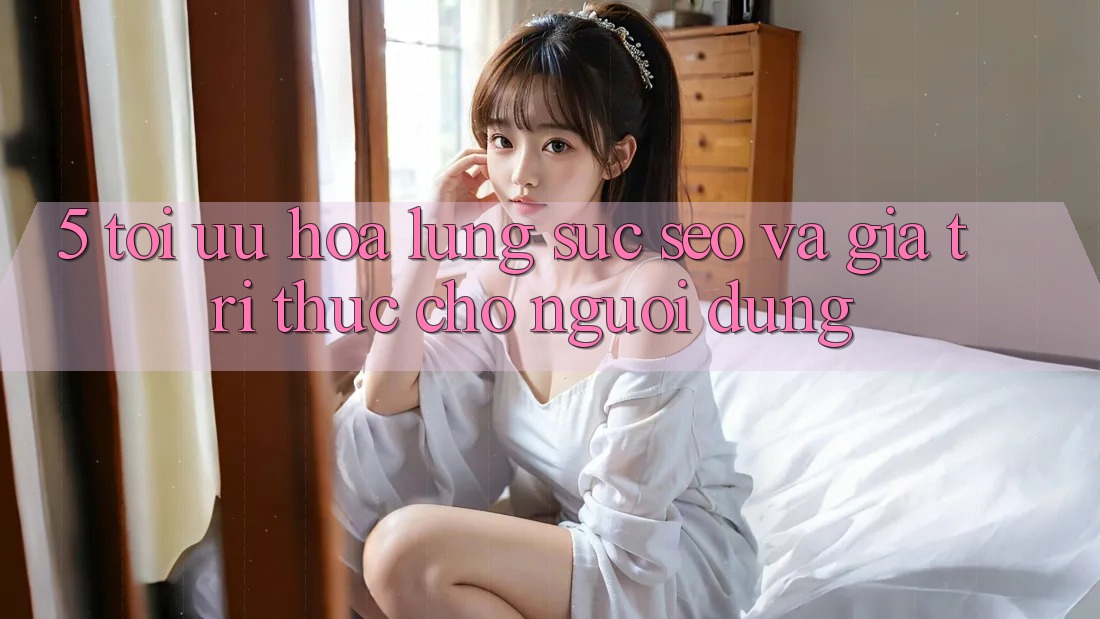 5. Tối Ưu Hóa Lùng sục (SEO) Và Giá Trị Thực Cho Người Dùng