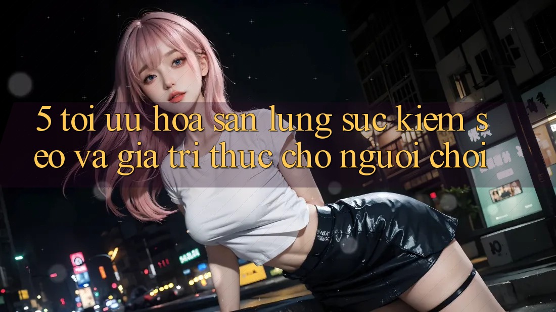 5. Tối Ưu Hóa Săn lùng sục Kiếm (SEO) Và Giá Trị Thực Cho Người chơi
