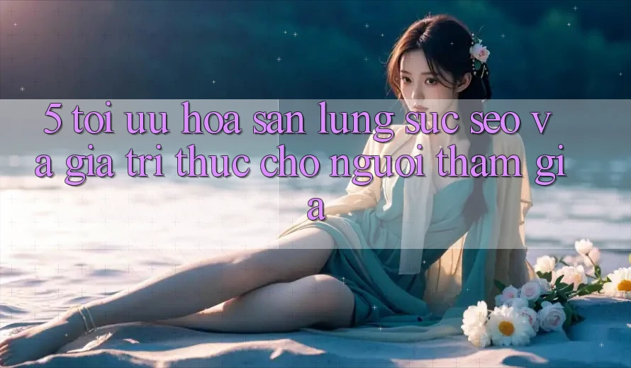 5. Tối Ưu Hóa Săn lùng sục (SEO) Và Giá Trị Thực Cho Người tham gia