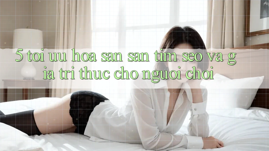 5. Tối Ưu Hóa Săn săn tìm (SEO) Và Giá Trị Thực Cho Người chơi
