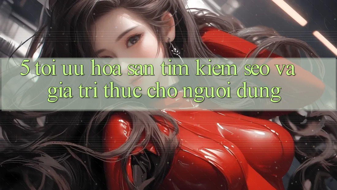 5. Tối Ưu Hóa Săn tìm Kiếm (SEO) Và Giá Trị Thực Cho Người Dùng