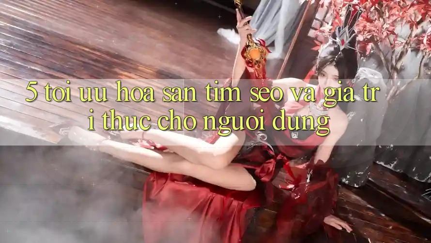 5. Tối Ưu Hóa Săn tìm (SEO) Và Giá Trị Thực Cho Người Dùng