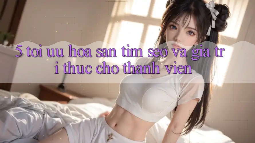 5. Tối Ưu Hóa Săn tìm (SEO) Và Giá Trị Thực Cho Thành viên