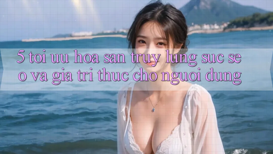 5. Tối Ưu Hóa Săn truy lùng sục (SEO) Và Giá Trị Thực Cho Người Dùng