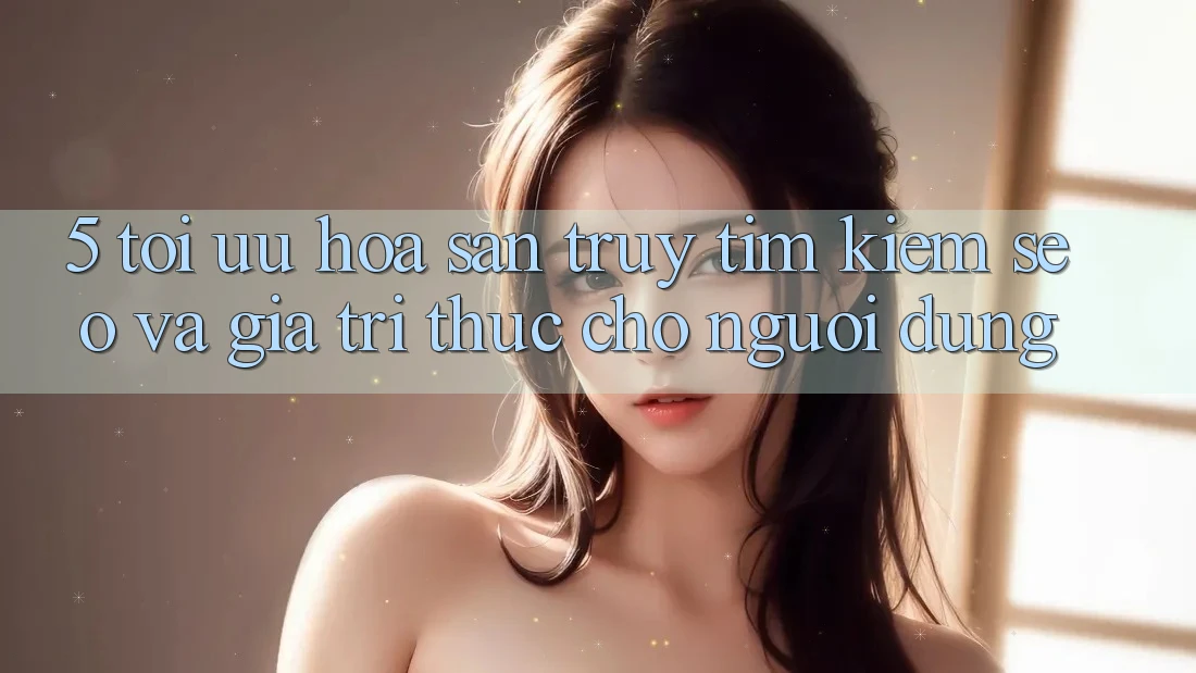 5. Tối Ưu Hóa Săn truy tìm Kiếm (SEO) Và Giá Trị Thực Cho Người Dùng