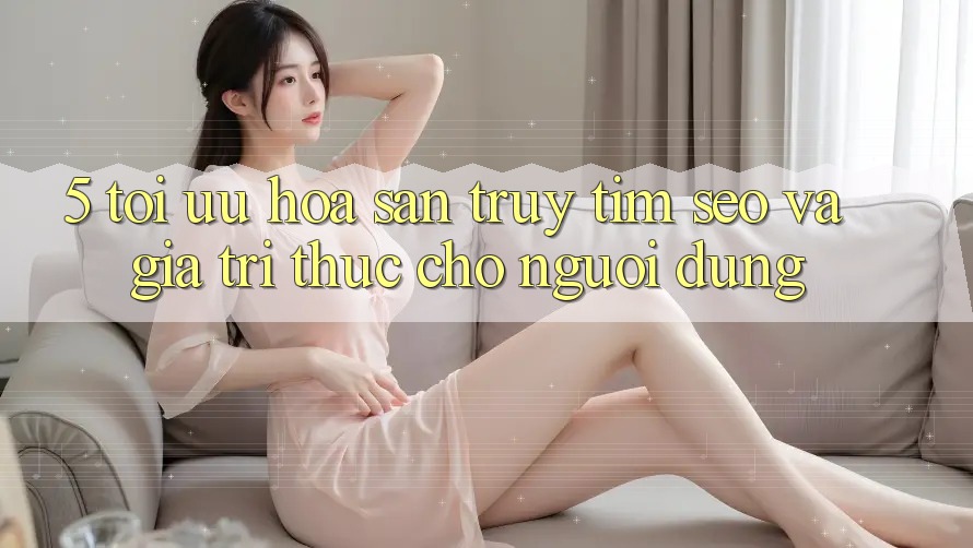5. Tối Ưu Hóa Săn truy tìm (SEO) Và Giá Trị Thực Cho Người Dùng
