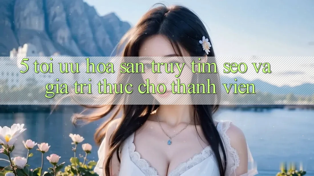 5. Tối Ưu Hóa Săn truy tìm (SEO) Và Giá Trị Thực Cho Thành viên