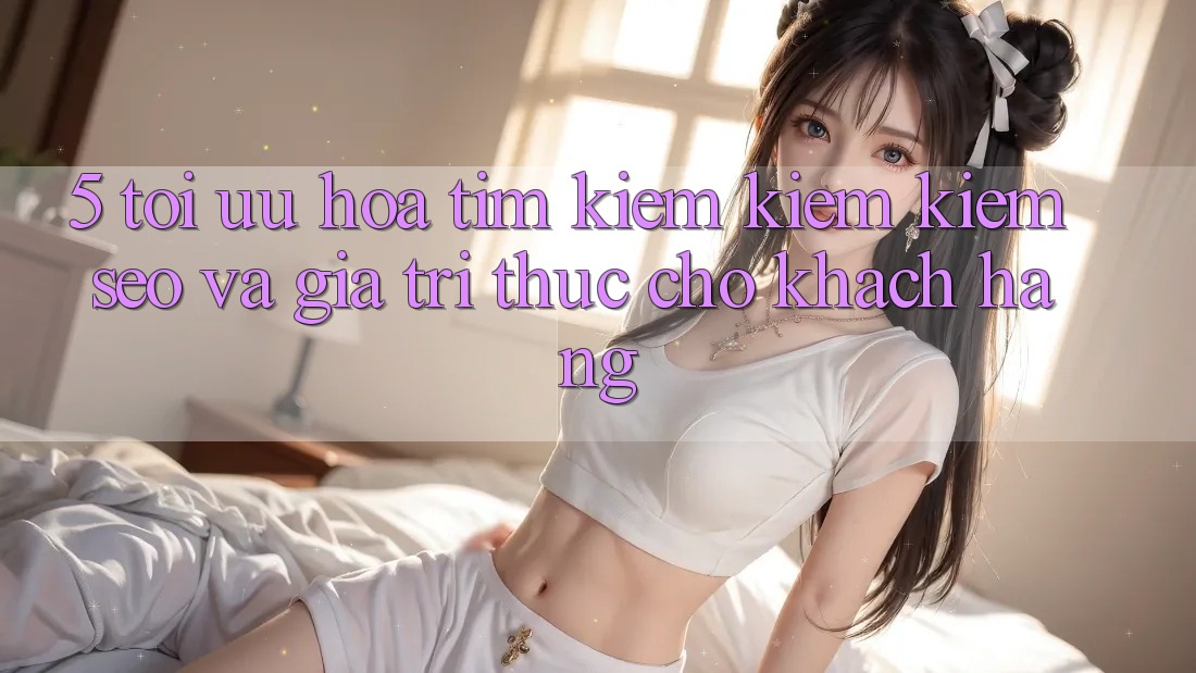 5. Tối Ưu Hóa Tìm kiếm kiếm Kiếm (SEO) Và Giá Trị Thực Cho Khách hàng