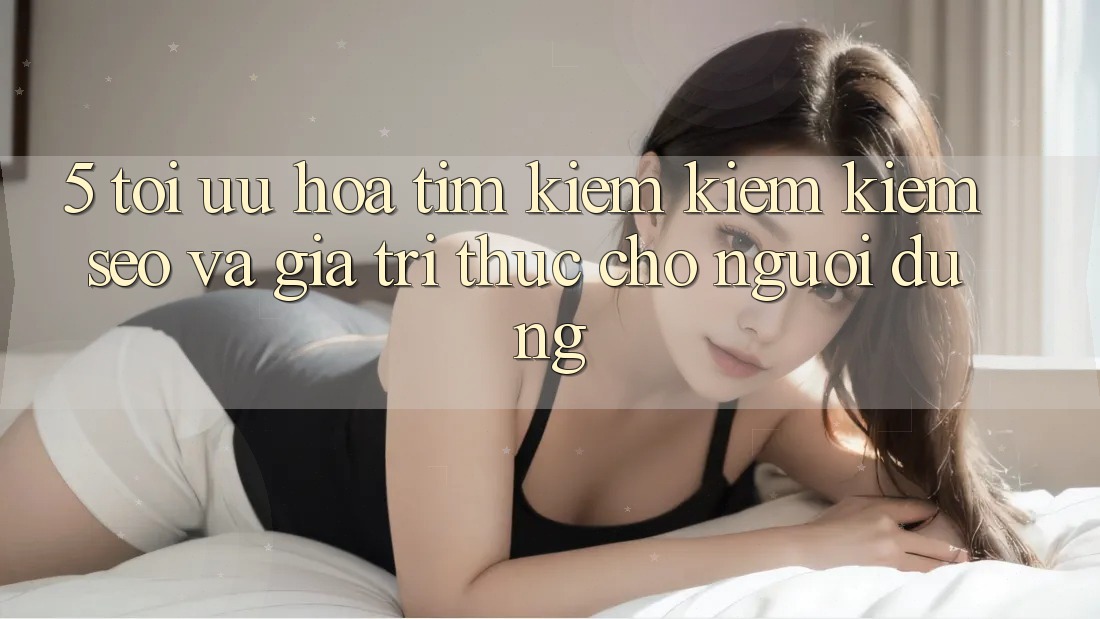 5. Tối Ưu Hóa Tìm kiếm kiếm Kiếm (SEO) Và Giá Trị Thực Cho Người Dùng
