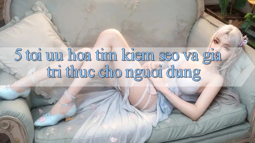 5. Tối Ưu Hóa Tìm Kiếm (SEO) Và Giá Trị Thực Cho Người dùng