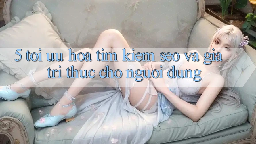 5. Tối Ưu Hóa Tìm Kiếm (SEO) Và Giá Trị Thực Cho Người Dùng