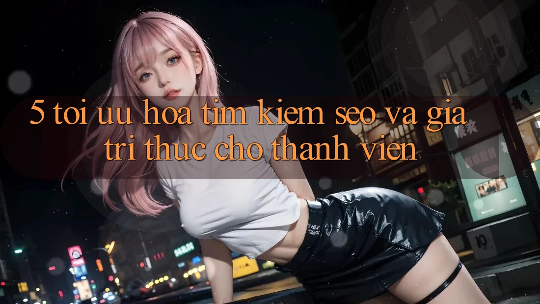 5. Tối Ưu Hóa Tìm Kiếm (SEO) Và Giá Trị Thực Cho Thành viên