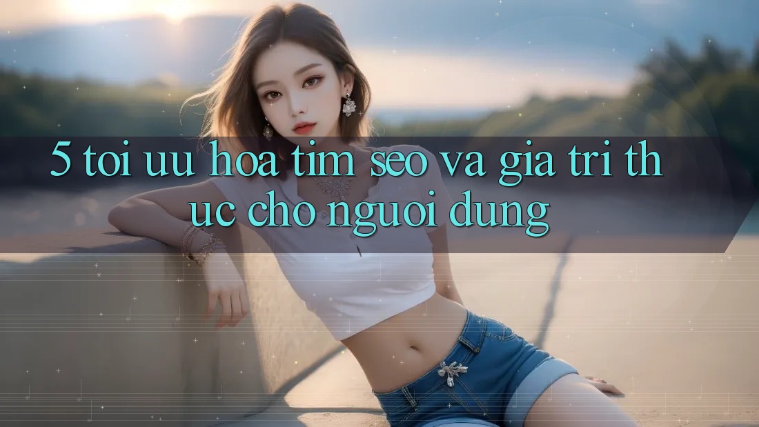 5. Tối Ưu Hóa Tìm (SEO) Và Giá Trị Thực Cho Người Dùng