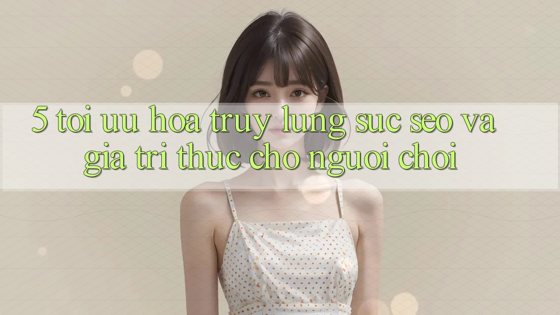 5. Tối Ưu Hóa Truy lùng sục (SEO) Và Giá Trị Thực Cho Người chơi