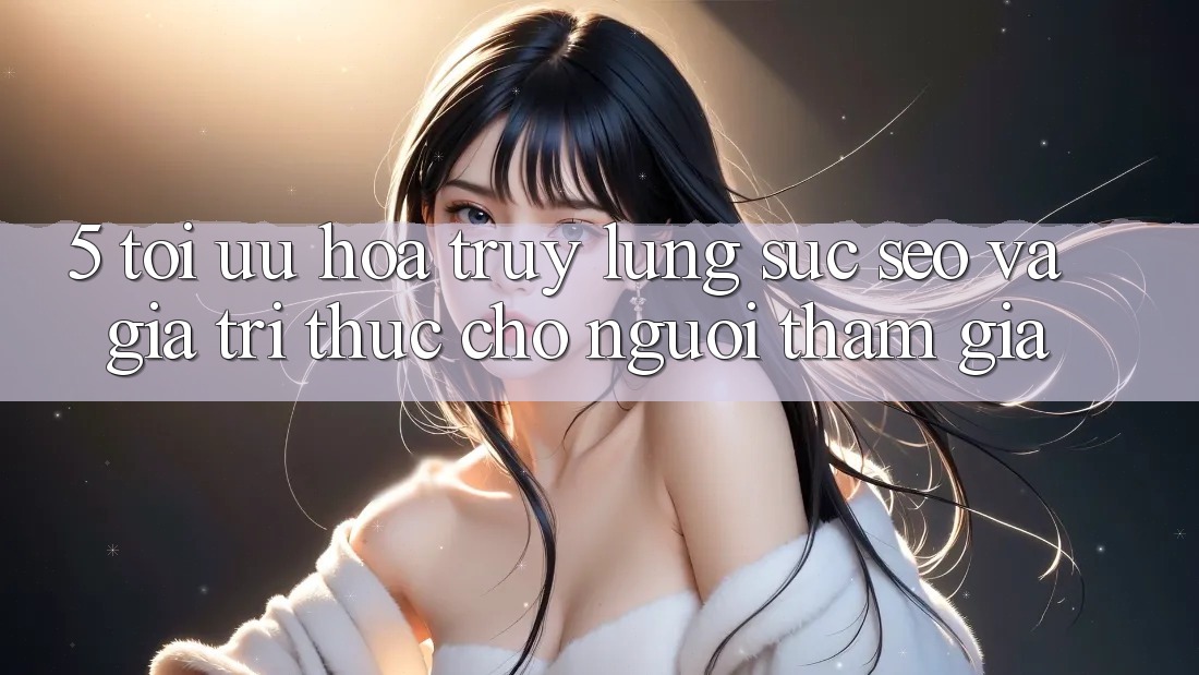 5. Tối Ưu Hóa Truy lùng sục (SEO) Và Giá Trị Thực Cho Người tham gia