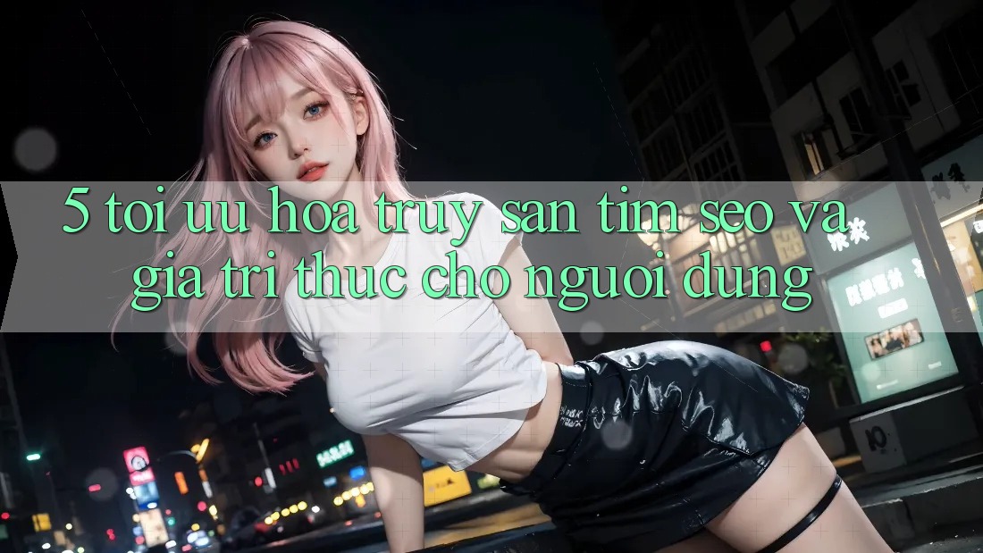 5. Tối Ưu Hóa Truy săn tìm (SEO) Và Giá Trị Thực Cho Người Dùng