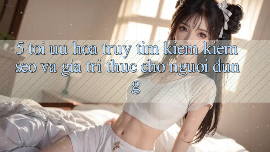 5. Tối Ưu Hóa Truy tìm kiếm Kiếm (SEO) Và Giá Trị Thực Cho Người Dùng