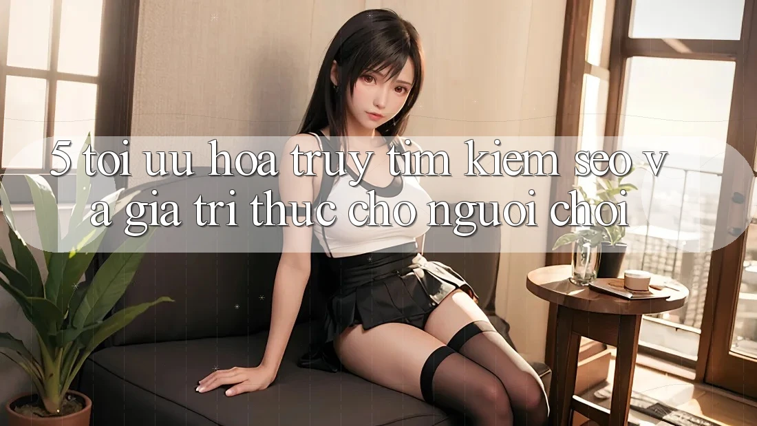 5. Tối Ưu Hóa Truy tìm Kiếm (SEO) Và Giá Trị Thực Cho Người chơi