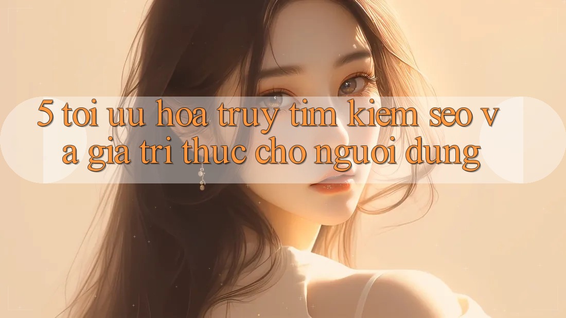 5. Tối Ưu Hóa Truy tìm Kiếm (SEO) Và Giá Trị Thực Cho Người Dùng