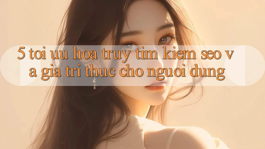 5. Tối Ưu Hóa Truy tìm Kiếm (SEO) Và Giá Trị Thực Cho Người Dùng