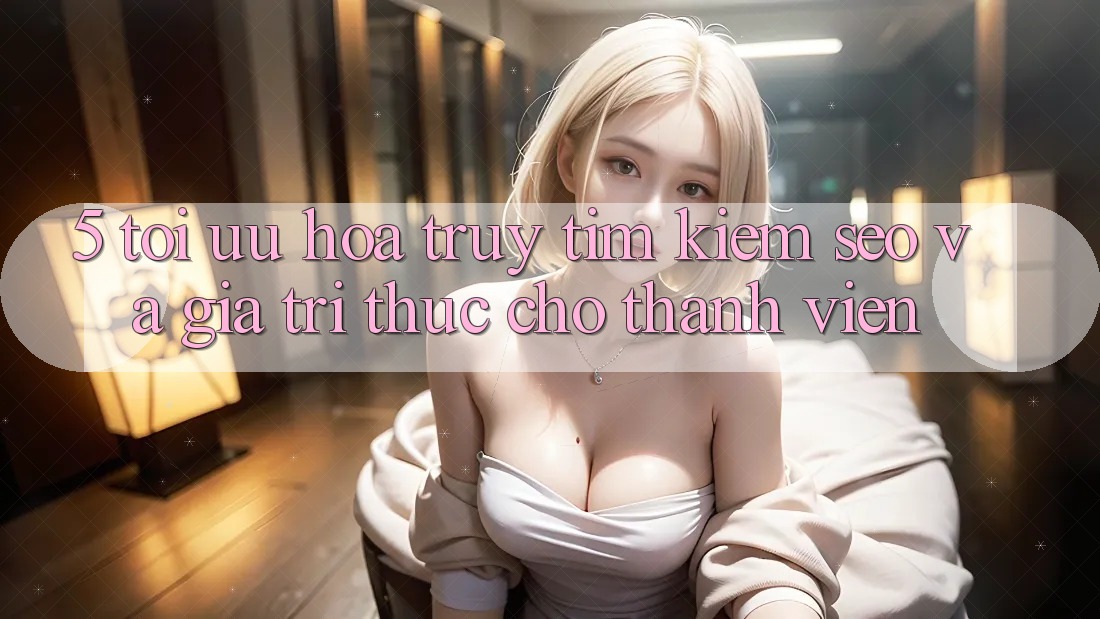 5. Tối Ưu Hóa Truy tìm Kiếm (SEO) Và Giá Trị Thực Cho Thành viên