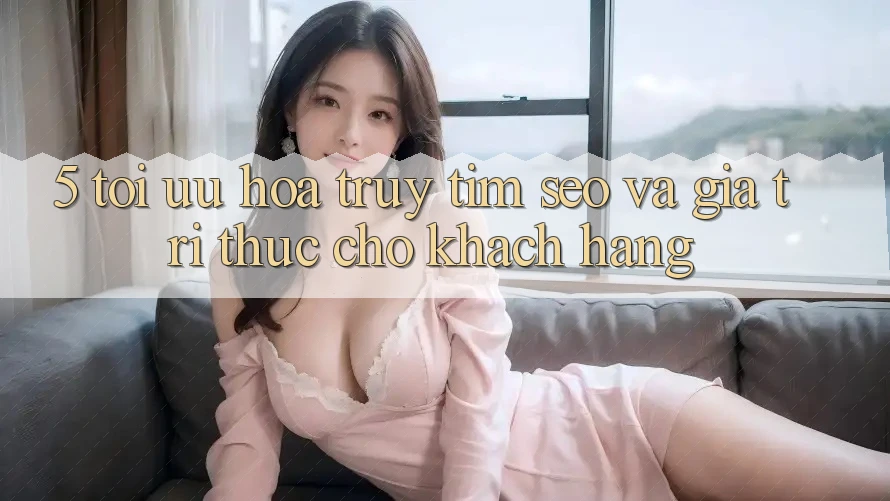 5. Tối Ưu Hóa Truy tìm (SEO) Và Giá Trị Thực Cho Khách hàng