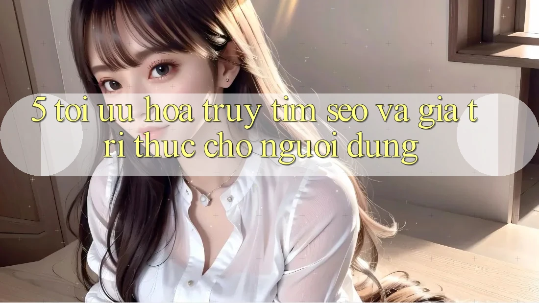 5. Tối Ưu Hóa Truy tìm (SEO) Và Giá Trị Thực Cho Người Dùng