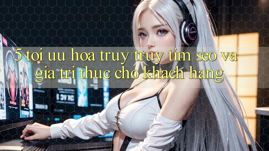 5. Tối Ưu Hóa Truy truy tìm (SEO) Và Giá Trị Thực Cho Khách hàng