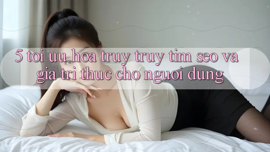 5. Tối Ưu Hóa Truy truy tìm (SEO) Và Giá Trị Thực Cho Người Dùng