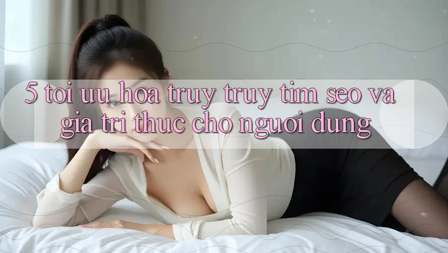 5. Tối Ưu Hóa Truy truy tìm (SEO) Và Giá Trị Thực Cho Người Dùng
