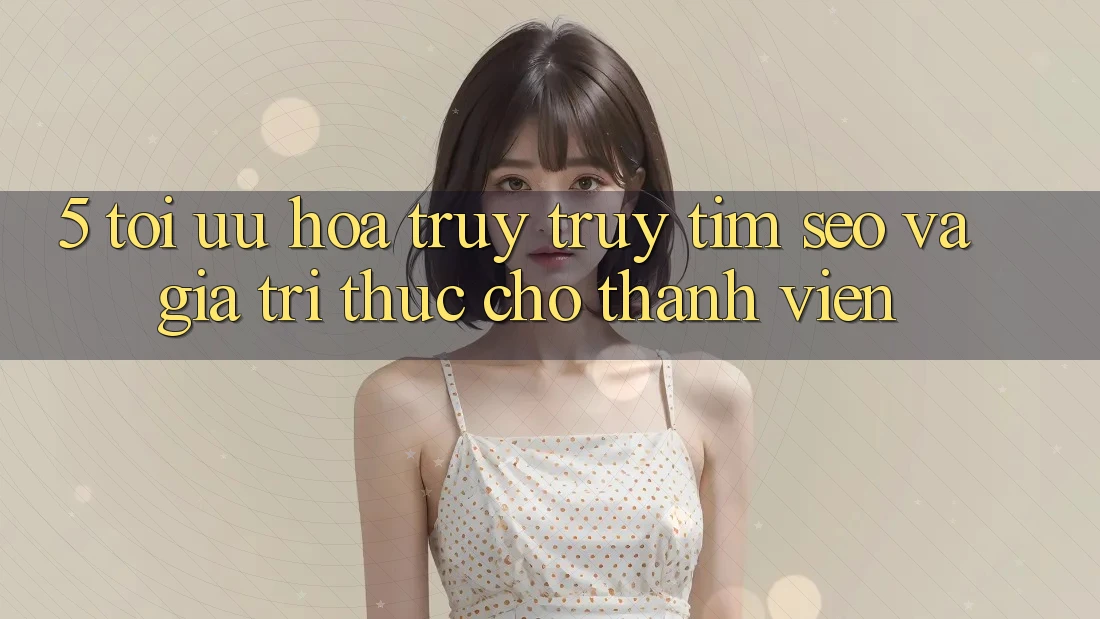 5. Tối Ưu Hóa Truy truy tìm (SEO) Và Giá Trị Thực Cho Thành viên