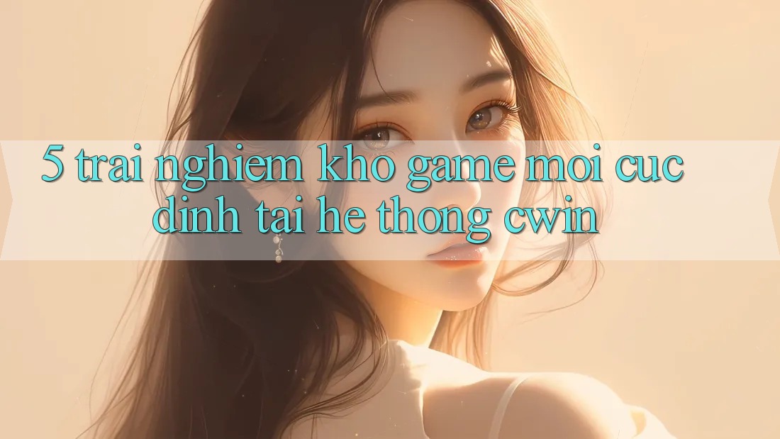 5. Trải nghiệm Kho Game Mới Cực Đỉnh Tại Hệ Thống Cwin