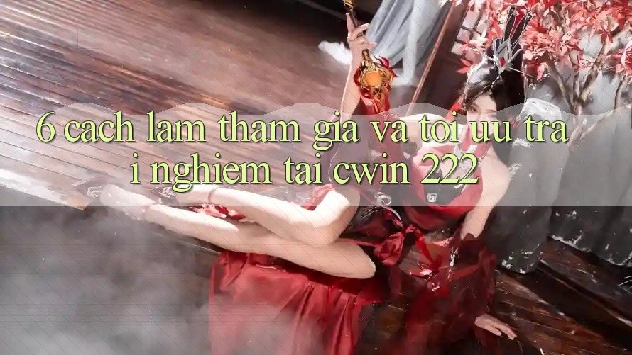 6. Cách làm Tham Gia Và Tối Ưu Trải Nghiệm Tại cwin 222