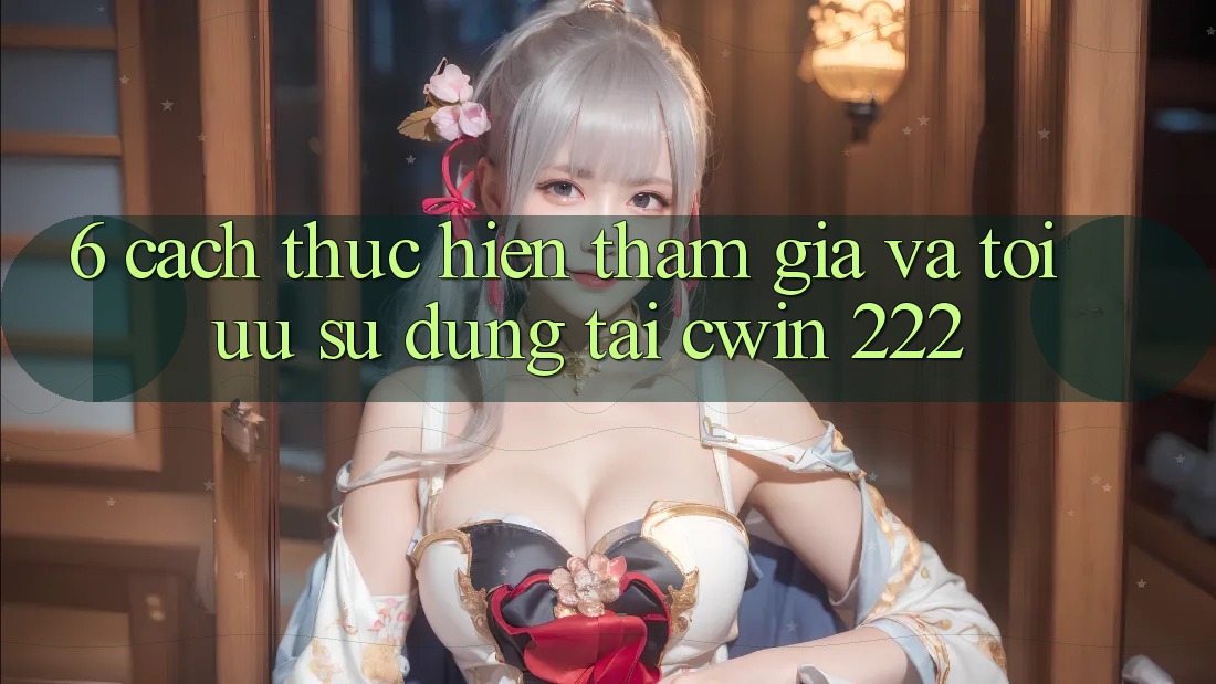 6. Cách thực hiện Tham Gia Và Tối Ưu Sử dụng Tại cwin 222