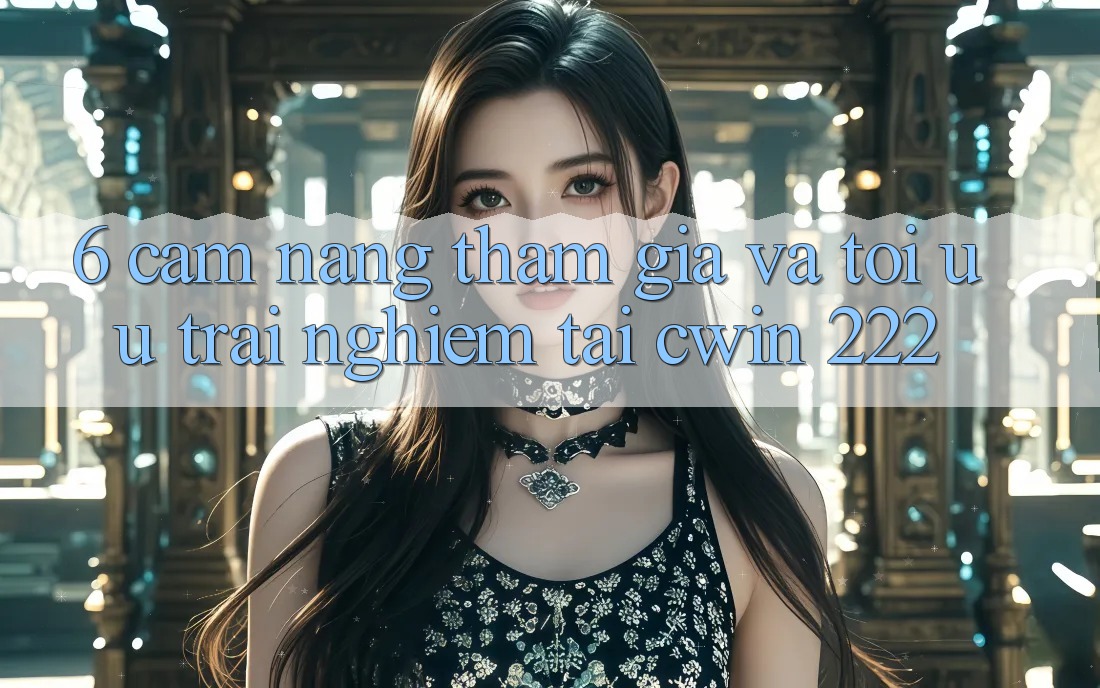 6. Cẩm nang Tham Gia Và Tối Ưu Trải Nghiệm Tại cwin 222