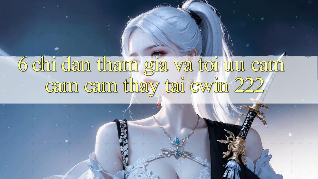 6. Chỉ dẫn Tham Gia Và Tối Ưu Cảm cảm cảm thấy Tại cwin 222