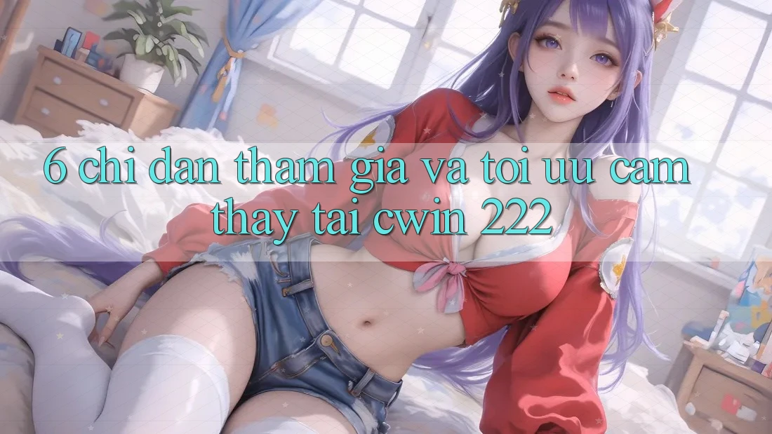 6. Chỉ dẫn Tham Gia Và Tối Ưu Cảm thấy Tại cwin 222