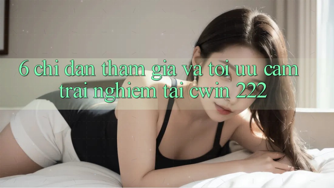 6. Chỉ dẫn Tham Gia Và Tối Ưu Cảm trải nghiệm Tại cwin 222